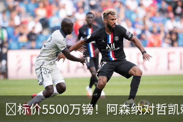 ​标价5500万镑！阿森纳对哲凯赖什敞开出售大门