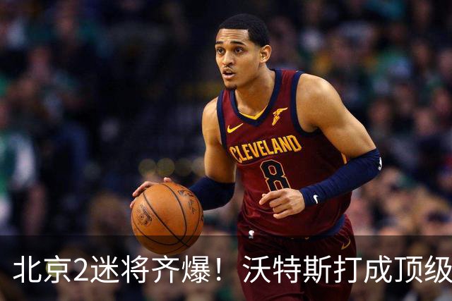 北京2迷将齐爆！沃特斯打成顶级3D强化持球，曾凡博复苏丰富战术