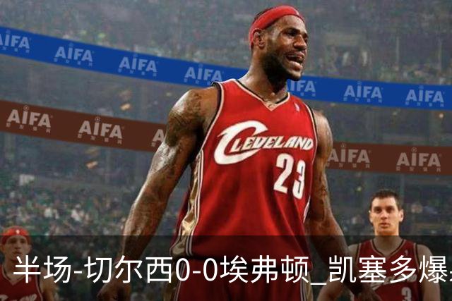 半场-切尔西0-0埃弗顿 凯塞多爆射中框大马丁救险两队半场5黄牌