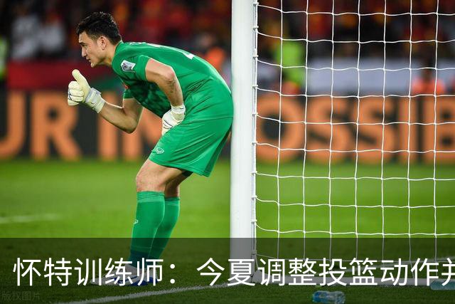怀特训练师：今夏调整投篮动作并大量加练 训练命中率达到70%-72%