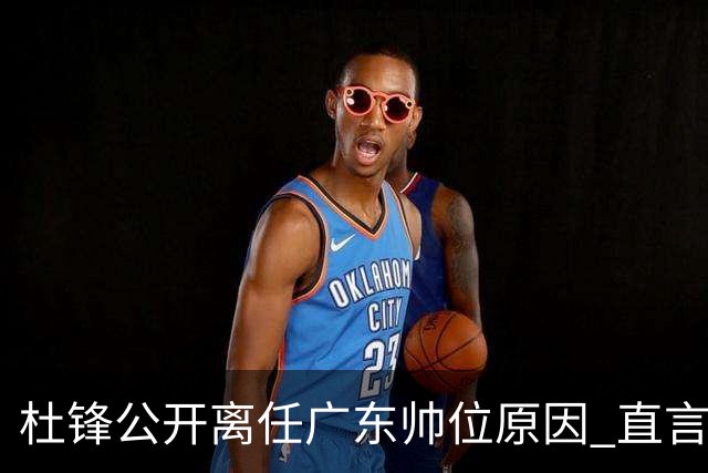 杜锋公开离任广东帅位原因 直言顾全和李楠压力大