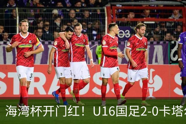 海湾杯开门红！U16国足2-0卡塔尔 袁博涵4分钟闪击 刘宇洋一条龙